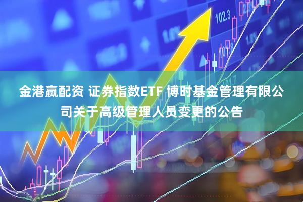 金港赢配资 证券指数ETF 博时基金管理有限公司关于高级管理人员变更的公告