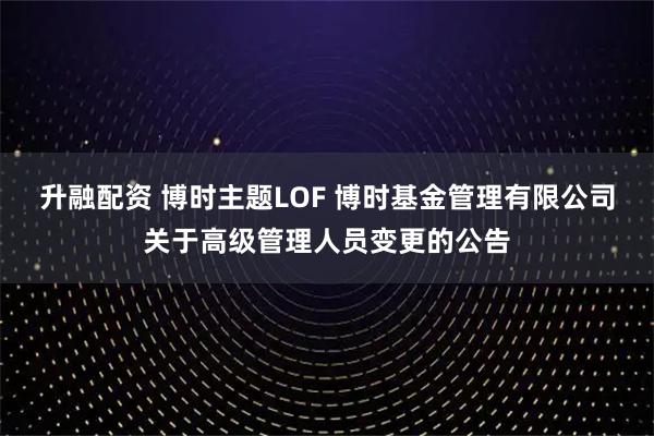 升融配资 博时主题LOF 博时基金管理有限公司关于高级管理人员变更的公告