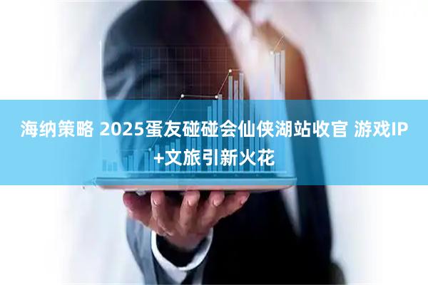 海纳策略 2025蛋友碰碰会仙侠湖站收官 游戏IP+文旅引新火花