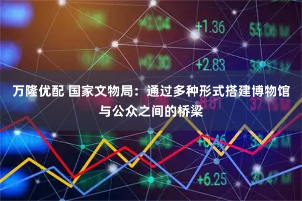 万隆优配 国家文物局：通过多种形式搭建博物馆与公众之间的桥梁