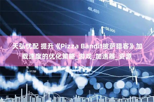 天弘忧配 提升《Pizza Bandit披萨猎客》加载速度的优化策略_游戏_加速器_资源