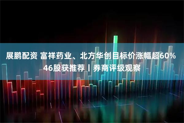 展鹏配资 富祥药业、北方华创目标价涨幅超60% 46股获推荐丨券商评级观察