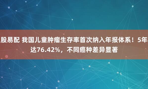 股易配 我国儿童肿瘤生存率首次纳入年报体系！5年达76.42%，不同癌种差异显著