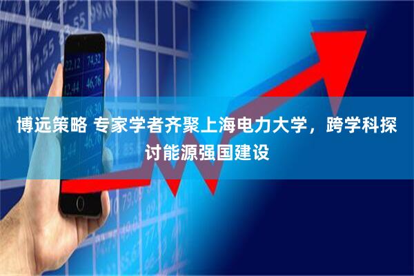 博远策略 专家学者齐聚上海电力大学，跨学科探讨能源强国建设