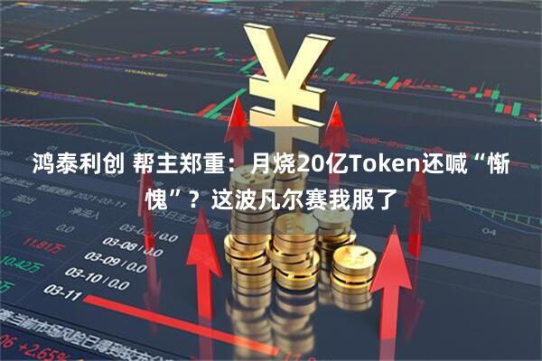 鸿泰利创 帮主郑重：月烧20亿Token还喊“惭愧”？这波凡尔赛我服了