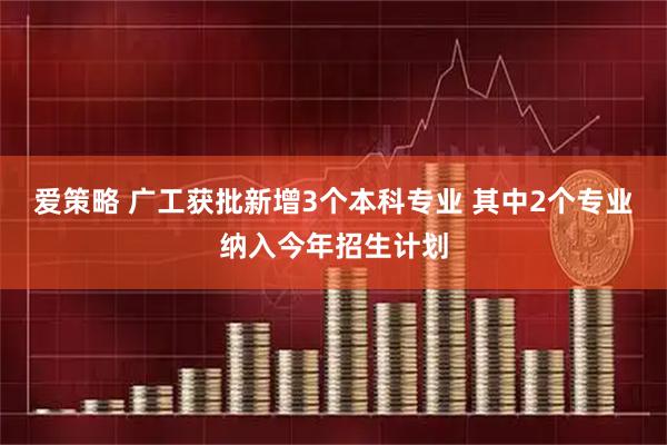 爱策略 广工获批新增3个本科专业 其中2个专业纳入今年招生计划
