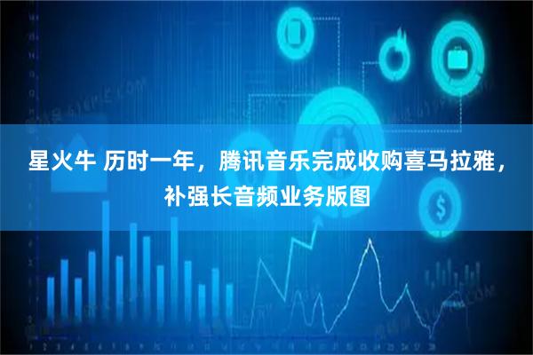 星火牛 历时一年，腾讯音乐完成收购喜马拉雅，补强长音频业务版图