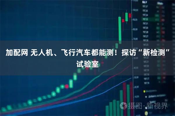 加配网 无人机、飞行汽车都能测!探访“新检测”试验室
