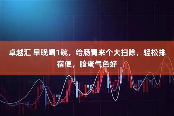 卓越汇 早晚喝1碗，给肠胃来个大扫除，轻松排宿便，脸蛋气色好