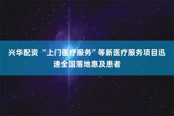 兴华配资 “上门医疗服务”等新医疗服务项目迅速全国落地惠及患者