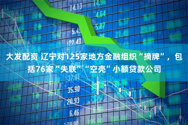大发配资 辽宁对125家地方金融组织“摘牌”，包括76家“失联”“空壳”小额贷款公司