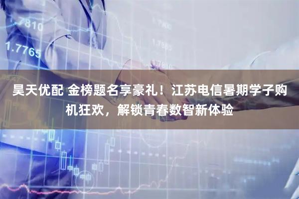 昊天优配 金榜题名享豪礼！江苏电信暑期学子购机狂欢，解锁青春数智新体验