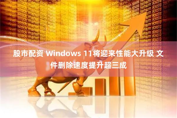股市配资 Windows 11将迎来性能大升级 文件删除速度提升超三成