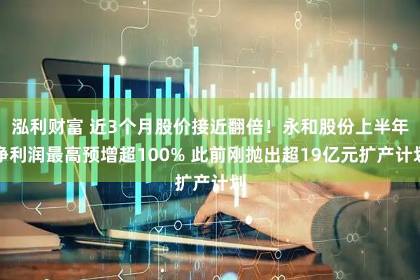 泓利财富 近3个月股价接近翻倍！永和股份上半年净利润最高预增超100% 此前刚抛出超19亿元扩产计划