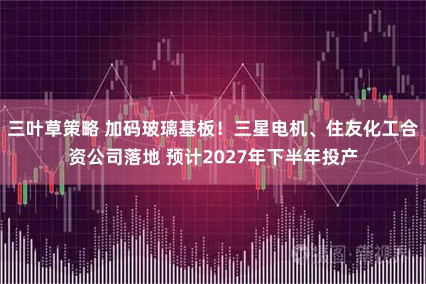 三叶草策略 加码玻璃基板！三星电机、住友化工合资公司落地 预计2027年下半年投产