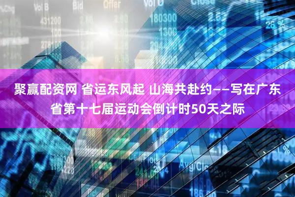 聚赢配资网 省运东风起 山海共赴约——写在广东省第十七届运动会倒计时50天之际
