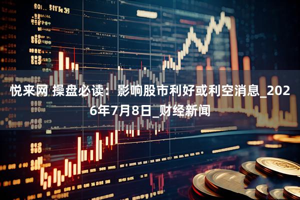 悦来网 操盘必读:影响股市利好或利空消息_2026年7月8日_财经新闻
