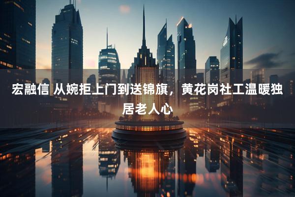 宏融信 从婉拒上门到送锦旗，黄花岗社工温暖独居老人心