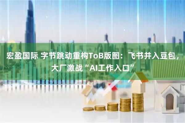 宏盈国际 字节跳动重构ToB版图：飞书并入豆包，大厂激战“AI工作入口”