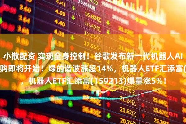 小散配资 实现全身控制！谷歌发布新一代机器人AI模型！宇树机器人申购即将开始！绿的谐波涨超14%，机器人ETF汇添富(159213)爆量涨5%！