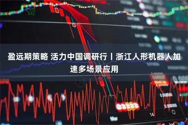 盈远期策略 活力中国调研行丨浙江人形机器人加速多场景应用